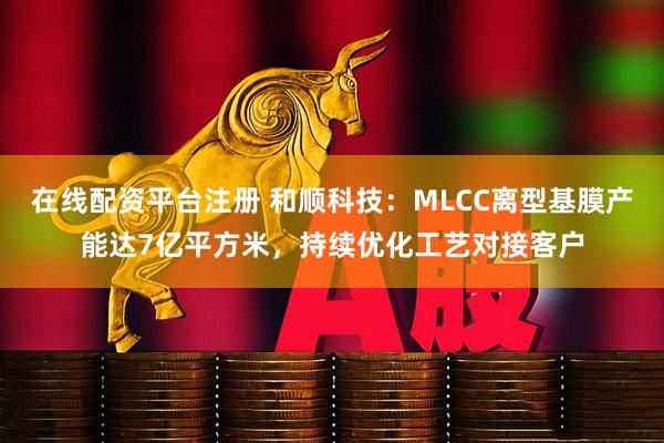 在线配资平台注册 和顺科技：MLCC离型基膜产能达7亿平方米，持续优化工艺对接客户